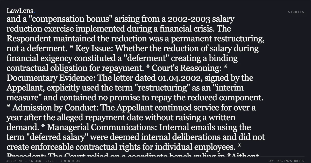 Interim Restructuring of Remuneration Without Express Deferment Clauses Negates Contractual Entitlement to Salary Arrears Case Summary: * Facts: The Appellant, a former Project Manager at Aithent Technologies, challenged a Trial Court judgment that only partially decreed his suit for recovery. He claimed "deferred salary" and a "compensation bonus" arising from a 2002-2003 salary reduction exercise implemented during a financial crisis. The Respondent maintained the reduction was a permanent restructuring, not a deferment. * Key Issue: Whether the reduction of salary during financial exigency constituted a "deferment" creating a binding contractual obligation for repayment. * Court's Reasoning: * Documentary Evidence: The letter dated 01.04.2002, signed by the Appellant, explicitly used the term "restructuring" as an "interim measure" and contained no promise to repay the reduced component. * Admission by Conduct: The Appellant continued service for over a year after the alleged repayment date without raising a written demand. * Managerial Communications: Internal emails using the term "deferred salary" were deemed internal deliberations and did not create enforceable contractual rights for individual employees. * Precedent: The Court relied on a coordinate bench ruling in *Aithent Technologies vs. Archana Verma*, which rejected identical claims arising from the same restructuring exercise. * Decision: The High Court upheld the Trial Court's decree, finding no evidence of a concluded contract for the repayment of deferred amounts or bonuses. The appeal was dismissed.. Praveen Malik vs Aithent Technologies Pvt. Ltd.. Delhi High Court. LawLens