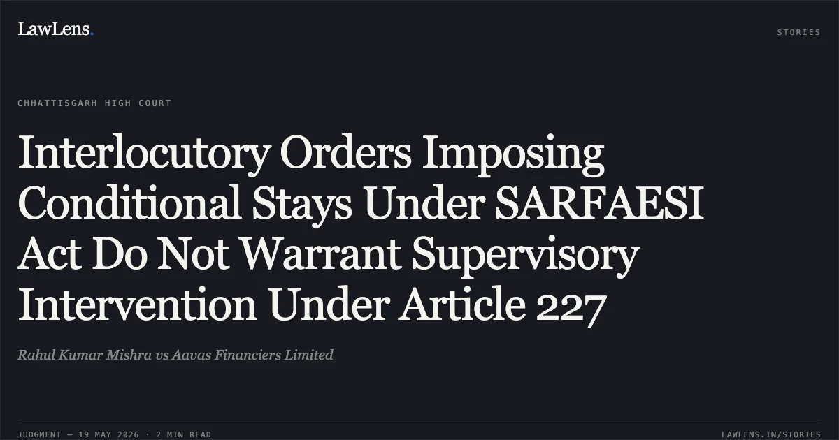 Interlocutory Orders Imposing Conditional Stays Under SARFAESI Act Do Not Warrant Supervisory Intervention Under Article 227. Rahul Kumar Mishra vs Aavas Financiers Limited. Chhattisgarh High Court. LawLens