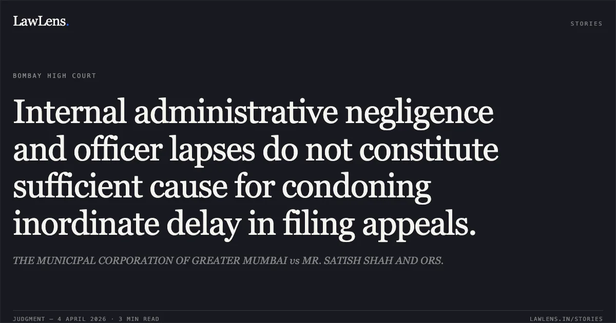 Internal administrative negligence and officer lapses do not constitute sufficient cause for condoning inordinate delay in filing appeals.. THE MUNICIPAL CORPORATION OF GREATER MUMBAI vs MR. SATISH SHAH AND ORS.. Bombay High Court. LawLens