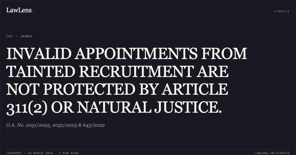 INVALID APPOINTMENTS FROM TAINTED RECRUITMENT ARE NOT PROTECTED BY ARTICLE 311(2) OR NATURAL JUSTICE.. O.A. No. 2051/2025, 2052/2025 & 643/2022. Central Administrative Tribunal. LawLens