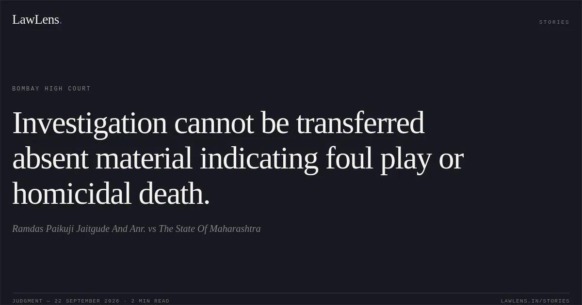 Investigation cannot be transferred absent material indicating foul play or homicidal death.. Ramdas Paikuji Jaitgude And Anr. vs The State Of Maharashtra. Bombay High Court. LawLens