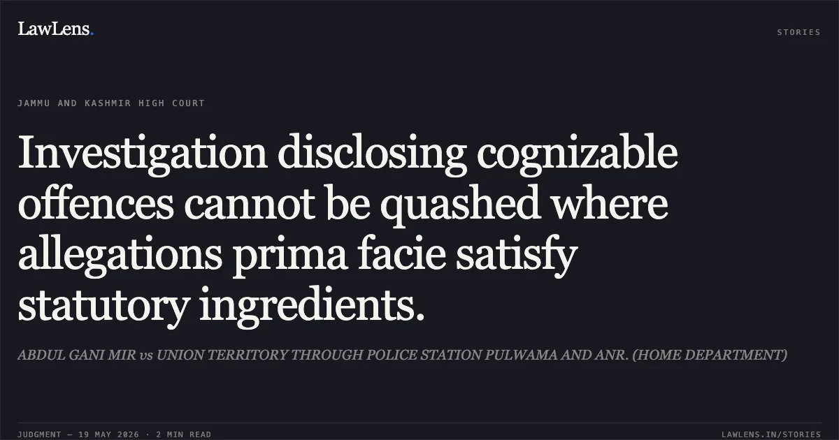 Investigation disclosing cognizable offences cannot be quashed where allegations prima facie satisfy statutory ingredients.. ABDUL GANI MIR vs UNION TERRITORY THROUGH POLICE STATION PULWAMA AND ANR. (HOME DEPARTMENT). Jammu and Kashmir High Court. LawLens