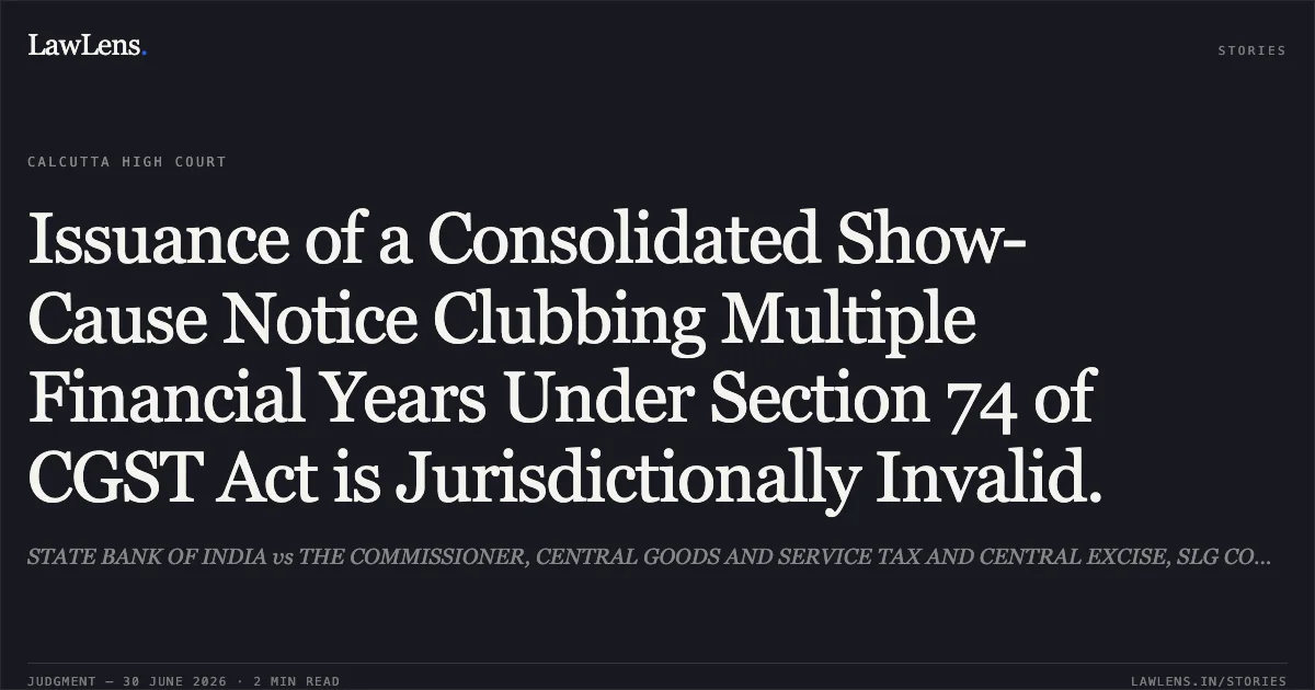 Issuance of a Consolidated Show-Cause Notice Clubbing Multiple Financial Years Under Section 74 of CGST Act is Jurisdictionally Invalid.. STATE BANK OF INDIA vs THE COMMISSIONER, CENTRAL GOODS AND SERVICE TAX AND CENTRAL EXCISE, SLG COMMISSIONERSTE AND ORS.. Calcutta High Court. LawLens