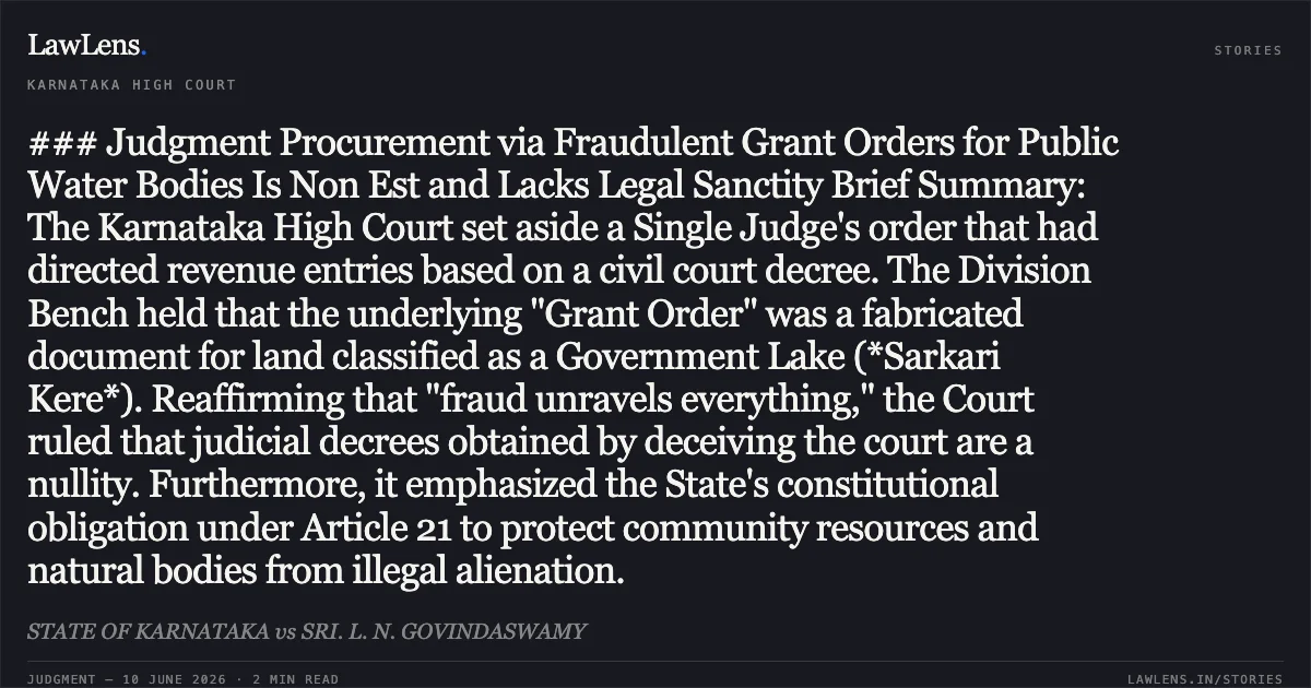### Judgment Procurement via Fraudulent Grant Orders for Public Water Bodies Is Non Est and Lacks Legal Sanctity Brief Summary: The Karnataka High Court set aside a Single Judge's order that had directed revenue entries based on a civil court decree. The Division Bench held that the underlying "Grant Order" was a fabricated document for land classified as a Government Lake (*Sarkari Kere*). Reaffirming that "fraud unravels everything," the Court ruled that judicial decrees obtained by deceiving the court are a nullity. Furthermore, it emphasized the State's constitutional obligation under Article 21 to protect community resources and natural bodies from illegal alienation.. STATE OF KARNATAKA vs SRI. L. N. GOVINDASWAMY. Karnataka High Court. LawLens