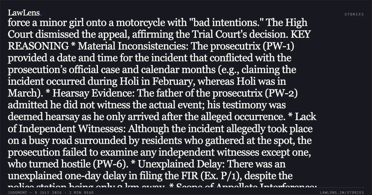 ### Judgment Summary: Criminal Appeal No. 1199 of 2021 LEGAL HEADLINE Acquittal upheld where prosecutrix’s testimony lacks independent corroboration and contains material inconsistencies regarding the incident. OVERVIEW The State of Madhya Pradesh appealed against the acquittal of Rajesh Mishra and Babulal Thakur, who were charged under Section 354 of the IPC and Sections 7/8 of the POCSO Act. The prosecution alleged that the accused attempted to force a minor girl onto a motorcycle with "bad intentions." The High Court dismissed the appeal, affirming the Trial Court's decision. KEY REASONING * Material Inconsistencies: The prosecutrix (PW-1) provided a date and time for the incident that conflicted with the prosecution’s official case and calendar months (e.g., claiming the incident occurred during Holi in February, whereas Holi was in March). * Hearsay Evidence: The father of the prosecutrix (PW-2) admitted he did not witness the actual event; his testimony was deemed hearsay as he only arrived after the alleged occurrence. * Lack of Independent Witnesses: Although the incident allegedly took place on a busy road surrounded by residents who gathered at the spot, the prosecution failed to examine any independent witnesses except one, who turned hostile (PW-6). * Unexplained Delay: There was an unexplained one-day delay in filing the FIR (Ex. P/1), despite the police station being only 2 km away. * Scope of Appellate Interference: Following the principles in *H.D. Sundara v. State of Karnataka (2023)*, the Court held that if the Trial Court’s view is a "possible view," the appellate court cannot overturn an acquittal simply because another view might exist. CONCLUSION The High Court found no perversity or manifest error in the Trial Court’s findings. Since the prosecution failed to prove the charges beyond a reasonable doubt, the acquittal was affirmed.. The State Of Madhya Pradesh vs Rajesh Mishra. Madhya Pradesh High Court. LawLens