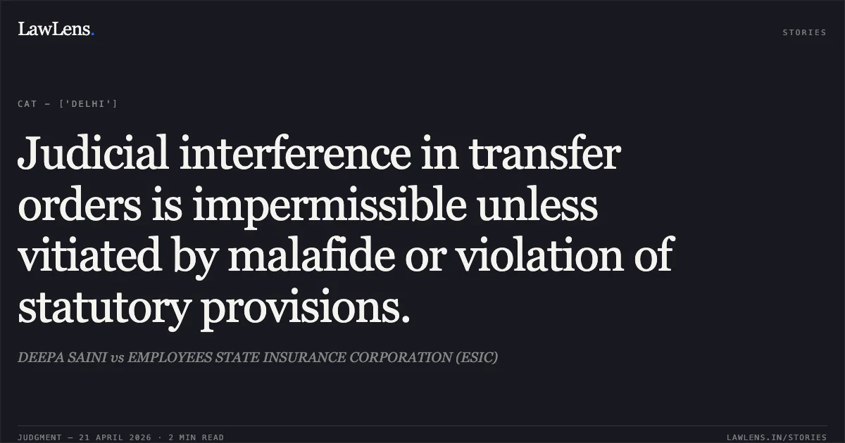 Judicial interference in transfer orders is impermissible unless vitiated by malafide or violation of statutory provisions.. DEEPA SAINI vs EMPLOYEES STATE INSURANCE CORPORATION (ESIC). Central Administrative Tribunal. LawLens