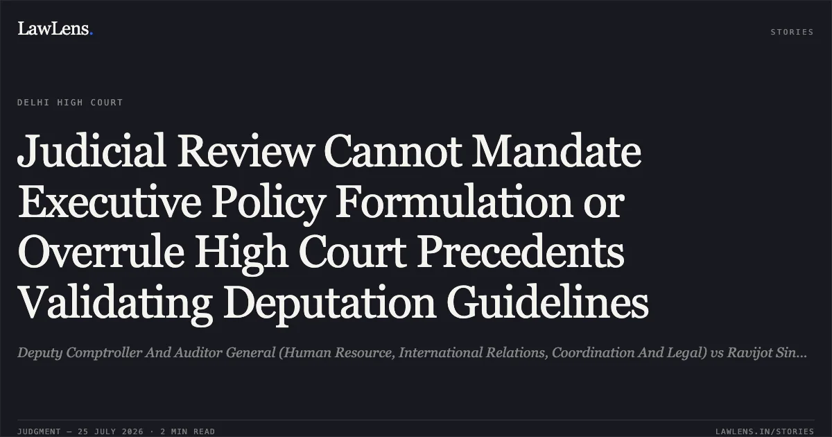 Judicial Review Cannot Mandate Executive Policy Formulation or Overrule High Court Precedents Validating Deputation Guidelines. Deputy Comptroller And Auditor General (Human Resource, International Relations, Coordination And Legal) vs Ravijot Singh & Ors.. Delhi High Court. LawLens