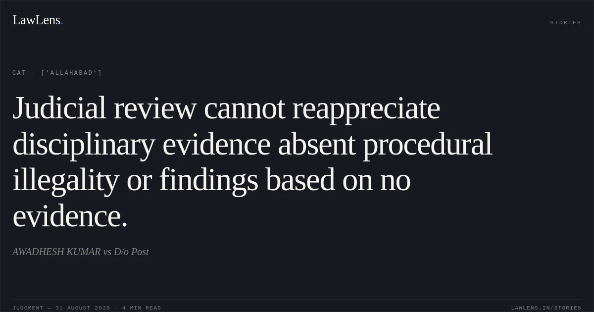Judicial review cannot reappreciate disciplinary evidence absent procedural illegality or findings based on no evidence.. AWADHESH KUMAR vs D/o Post. CAT - ['Allahabad']. LawLens