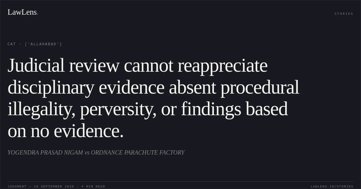 Judicial review cannot reappreciate disciplinary evidence absent procedural illegality, perversity, or findings based on no evidence.. YOGENDRA PRASAD NIGAM  vs ORDNANCE PARACHUTE FACTORY. CAT - ['Allahabad']. LawLens