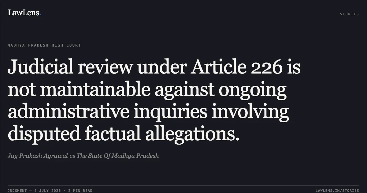 Judicial review under Article 226 is not maintainable against ongoing administrative inquiries involving disputed factual allegations.. Jay Prakash Agrawal vs The State Of Madhya Pradesh. Madhya Pradesh High Court. LawLens