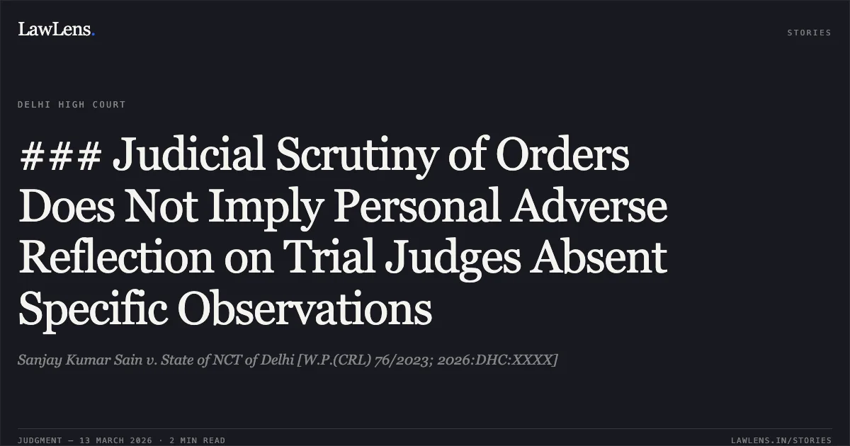 ### Judicial Scrutiny of Orders Does Not Imply Personal Adverse Reflection on Trial Judges Absent Specific Observations. Sanjay Kumar Sain v. State of NCT of Delhi [W.P.(CRL) 76/2023; 2026:DHC:XXXX]. Delhi High Court. LawLens
