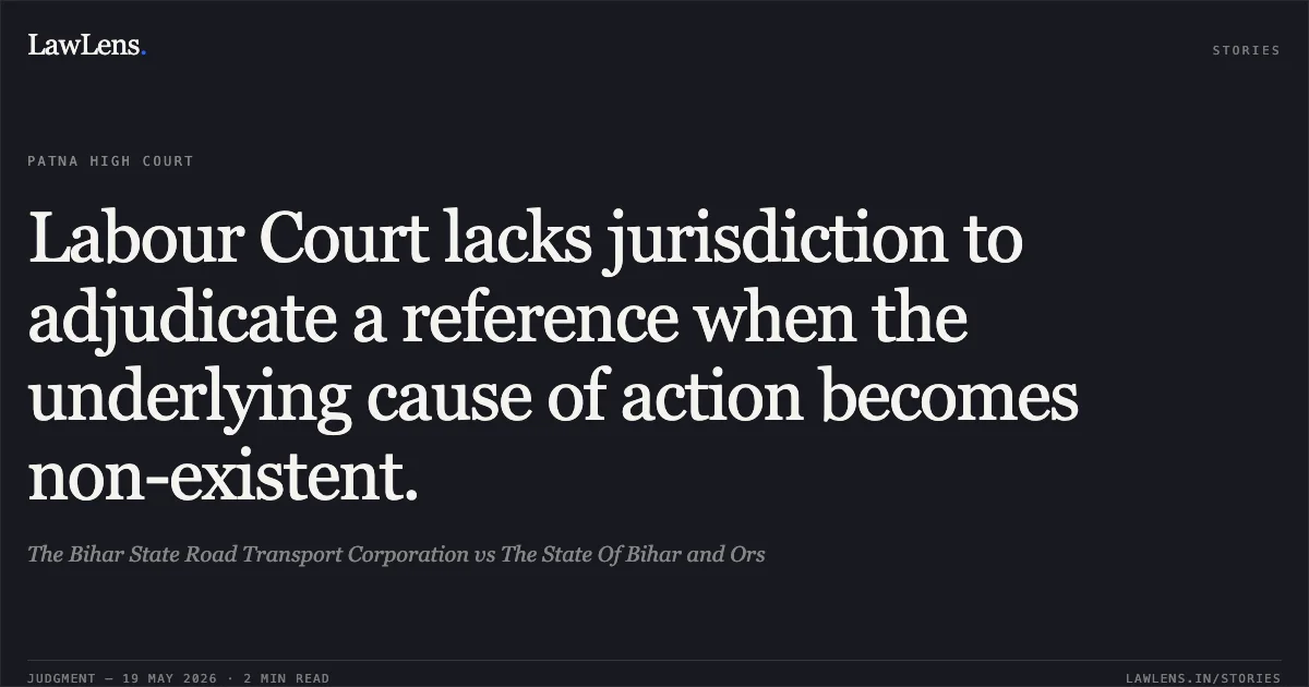 Labour Court lacks jurisdiction to adjudicate a reference when the underlying cause of action becomes non-existent.. The Bihar State Road Transport Corporation vs The State Of Bihar and Ors. Patna High Court. LawLens