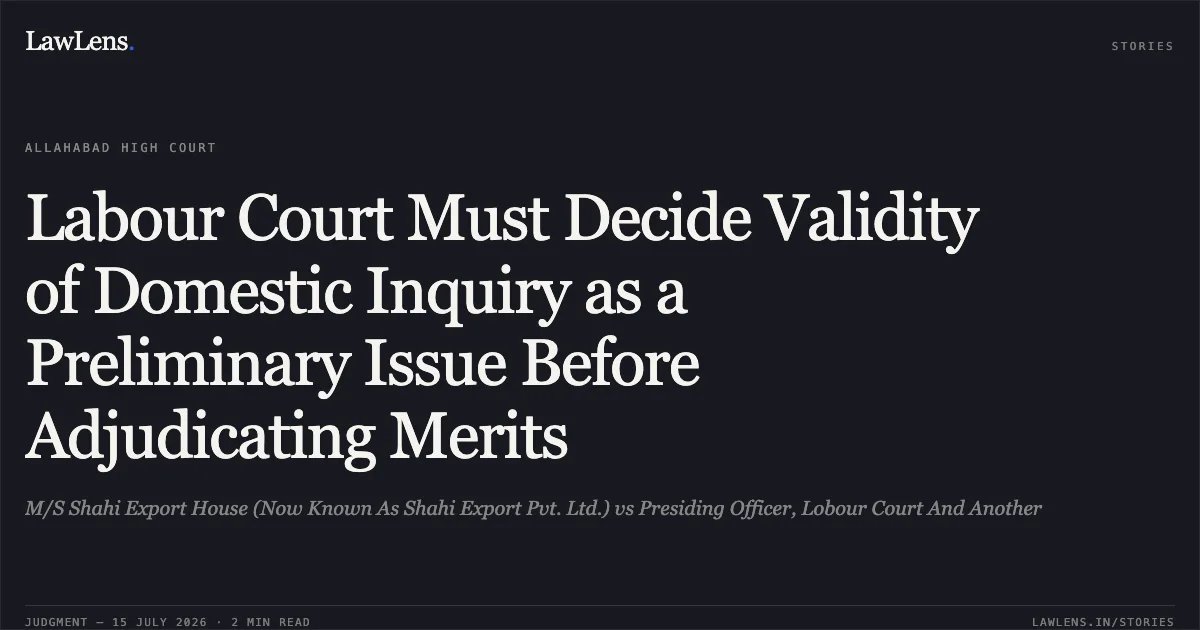Labour Court Must Decide Validity of Domestic Inquiry as a Preliminary Issue Before Adjudicating Merits. M/S Shahi Export House (Now Known As Shahi Export Pvt. Ltd.) vs Presiding Officer, Lobour Court And Another. Allahabad High Court. LawLens