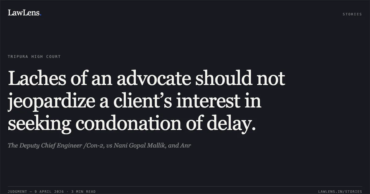 Laches of an advocate should not jeopardize a client’s interest in seeking condonation of delay.. The Deputy Chief Engineer /Con-2, vs Nani Gopal Mallik, and Anr. Tripura High Court. LawLens