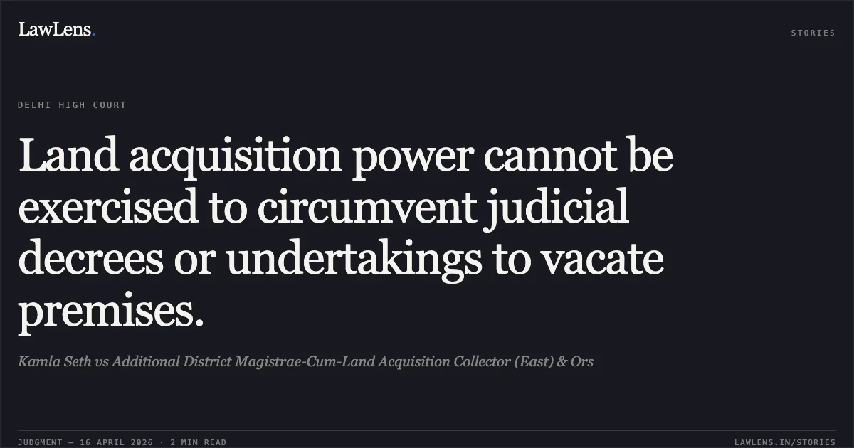 Land acquisition power cannot be exercised to circumvent judicial decrees or undertakings to vacate premises.. Kamla Seth vs Additional District Magistrae-Cum-Land Acquisition Collector (East) & Ors. Delhi High Court. LawLens