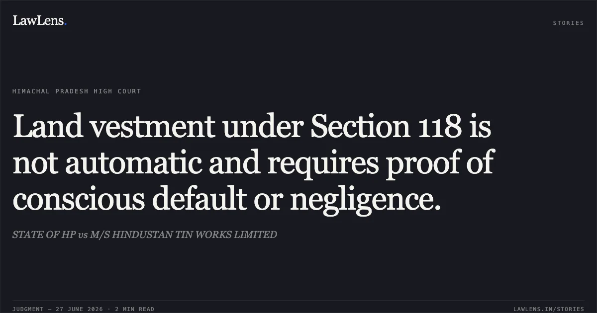 Land vestment under Section 118 is not automatic and requires proof of conscious default or negligence.. STATE OF HP vs M/S HINDUSTAN TIN WORKS LIMITED. Himachal Pradesh High Court. LawLens