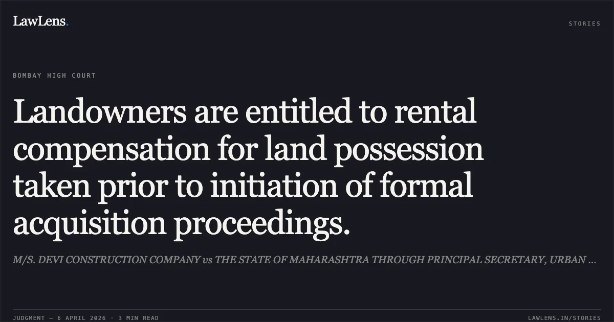 Landowners are entitled to rental compensation for land possession taken prior to initiation of formal acquisition proceedings.. M/S. DEVI CONSTRUCTION COMPANY vs THE STATE OF MAHARASHTRA THROUGH PRINCIPAL SECRETARY, URBAN DEVELOPMENT DEPT. AND ORS.. Bombay High Court. LawLens