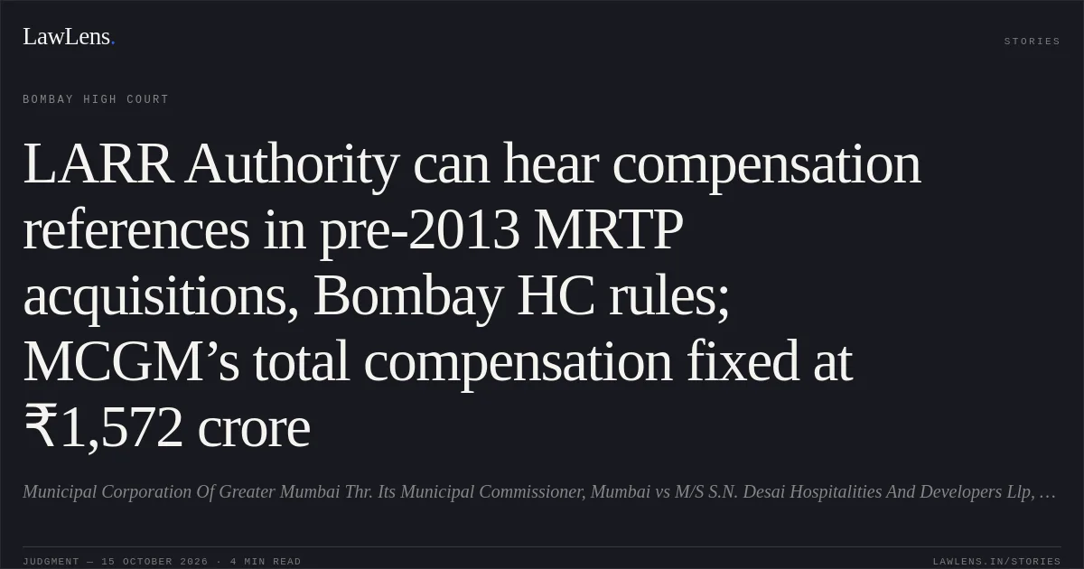 LARR Authority can hear compensation references in pre-2013 MRTP acquisitions, Bombay HC rules; MCGM’s total compensation fixed at ₹1,572 crore. Municipal Corporation Of Greater Mumbai Thr. Its Municipal Commissioner, Mumbai vs M/S S.N. Desai Hospitalities And Developers Llp, Mumbai And Anr.. Bombay High Court. LawLens