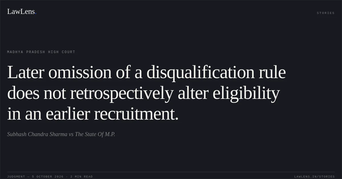Later omission of a disqualification rule does not retrospectively alter eligibility in an earlier recruitment.. Subhash Chandra Sharma vs The State Of M.P.. Madhya Pradesh High Court. LawLens