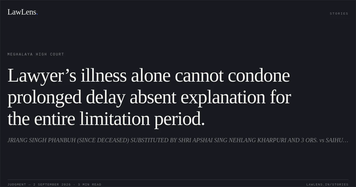 Lawyer’s illness alone cannot condone prolonged delay absent explanation for the entire limitation period.. JRIANG SINGH PHANBUH (SINCE DECEASED) SUBSTITUTED BY SHRI APSHAI SING NEHLANG KHARPURI AND 3 ORS. vs SAIHUNLANG PHANBUH AND ANR.. Meghalaya High Court. LawLens