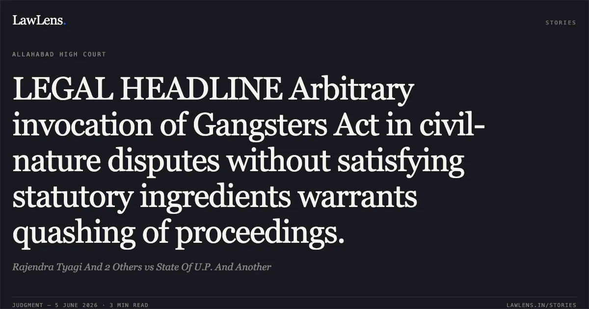 LEGAL HEADLINE Arbitrary invocation of Gangsters Act in civil-nature disputes without satisfying statutory ingredients warrants quashing of proceedings.. Rajendra Tyagi And 2 Others vs State Of U.P. And Another. Allahabad High Court. LawLens