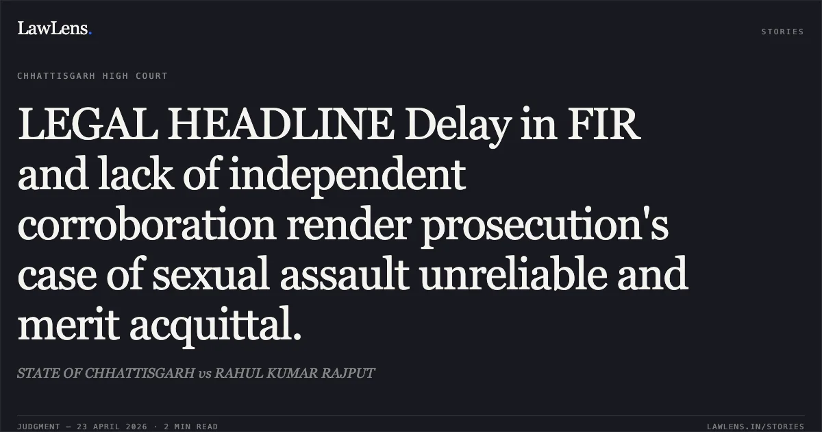 LEGAL HEADLINE Delay in FIR and lack of independent corroboration render prosecution's case of sexual assault unreliable and merit acquittal.. STATE OF CHHATTISGARH vs RAHUL KUMAR RAJPUT. Chhattisgarh High Court. LawLens