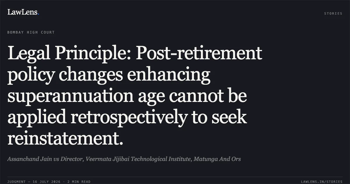 Legal Principle: Post-retirement policy changes enhancing superannuation age cannot be applied retrospectively to seek reinstatement.. Assanchand Jain vs Director, Veermata Jijibai Technological Institute, Matunga And Ors. Bombay High Court. LawLens