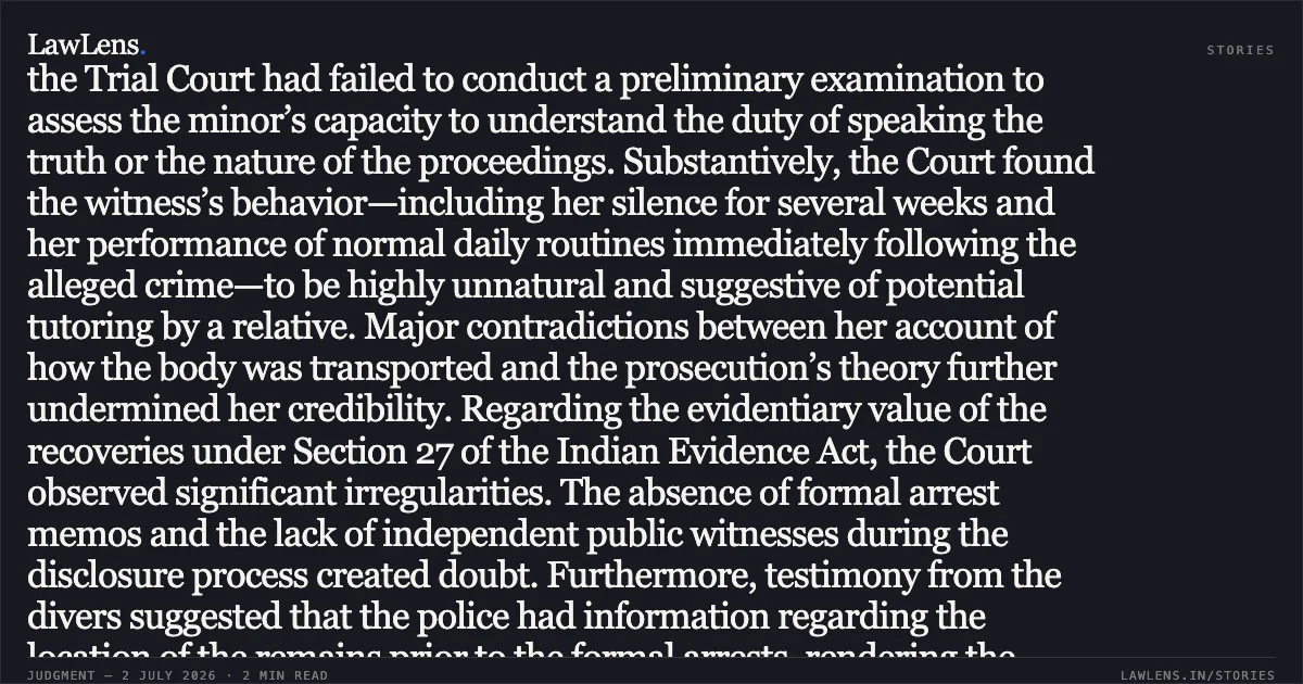Legal Principle: Sole Eyewitness Testimony Must Be Reliable and Natural to Sustain Conviction Based on Circumstantial Recoveries In this appellate decision, the High Court overturned the conviction of multiple individuals accused of murder and the disposal of a body. The prosecution's case rested primarily on the testimony of the deceased's minor daughter and recoveries made following the arrest of the accused. The Court conducted an in-depth analysis of the child witness’s testimony, noting several critical infirmities. Procedurally, the Trial Court had failed to conduct a preliminary examination to assess the minor’s capacity to understand the duty of speaking the truth or the nature of the proceedings. Substantively, the Court found the witness’s behavior—including her silence for several weeks and her performance of normal daily routines immediately following the alleged crime—to be highly unnatural and suggestive of potential tutoring by a relative. Major contradictions between her account of how the body was transported and the prosecution’s theory further undermined her credibility. Regarding the evidentiary value of the recoveries under Section 27 of the Indian Evidence Act, the Court observed significant irregularities. The absence of formal arrest memos and the lack of independent public witnesses during the disclosure process created doubt. Furthermore, testimony from the divers suggested that the police had information regarding the location of the remains prior to the formal arrests, rendering the "discovery of fact" through the accused’s statements inadmissible. The Court ultimately concluded that the chain of circumstantial evidence was broken. While the prosecution established a potential motive involving an illicit relationship, this was insufficient to prove the act of murder beyond a reasonable doubt. Consequently, the High Court set aside the lower court's judgment and acquitted the appellants. Would you like a summary of the evidence regarding the DNA and medical reports analyzed in the later sections of the judgment?. Roshani & Anr vs State. Delhi High Court. LawLens