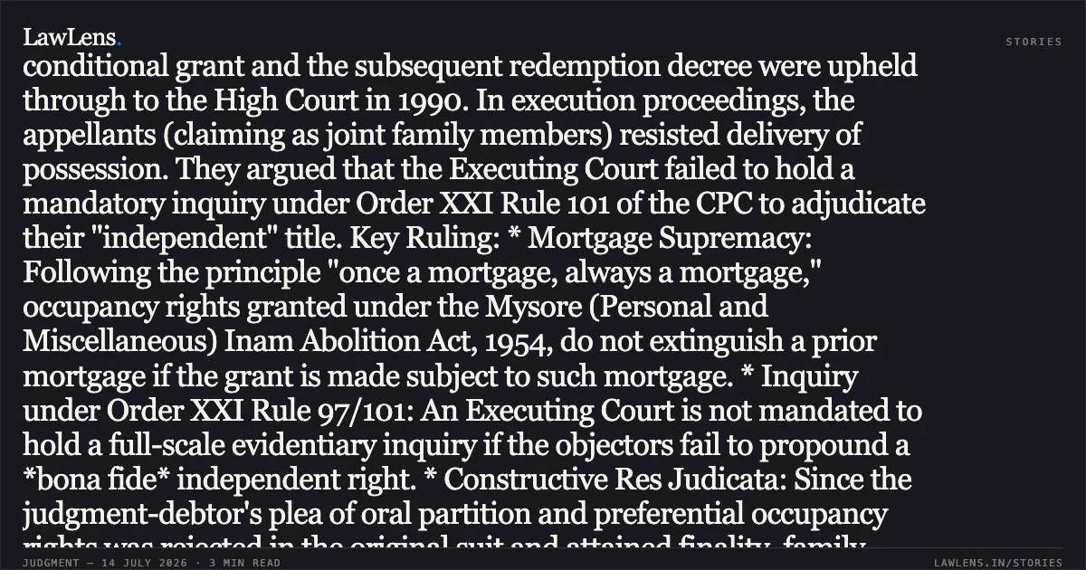 ### Legal Summary: Redemption of Mortgage and Obstruction to Execution Legal Headline: Occupancy rights granted under Inam Abolition Acts remain subject to prior mortgages and cannot defeat redemption decrees. Case Brief: The appellants, claiming rights through a registered partition deed and the original judgment-debtor (Shankarappa), challenged the execution of a 1975 decree for redemption of mortgage. Shankarappa had been granted occupancy rights by the Deputy Commissioner, but the grant was explicitly made "subject to the rights of parties in the mortgage deed." This conditional grant and the subsequent redemption decree were upheld through to the High Court in 1990. In execution proceedings, the appellants (claiming as joint family members) resisted delivery of possession. They argued that the Executing Court failed to hold a mandatory inquiry under Order XXI Rule 101 of the CPC to adjudicate their "independent" title. Key Ruling: * Mortgage Supremacy: Following the principle "once a mortgage, always a mortgage," occupancy rights granted under the Mysore (Personal and Miscellaneous) Inam Abolition Act, 1954, do not extinguish a prior mortgage if the grant is made subject to such mortgage. * Inquiry under Order XXI Rule 97/101: An Executing Court is not mandated to hold a full-scale evidentiary inquiry if the objectors fail to propound a *bona fide* independent right. * Constructive Res Judicata: Since the judgment-debtor's plea of oral partition and preferential occupancy rights was rejected in the original suit and attained finality, family members claiming under him cannot re-litigate the same title in execution. * Independent Right Requirement: To stall execution, a third party must demonstrate a title *dehors* (outside) the judgment-debtor. Rights derived through a partition within the judgment-debtor’s family do not constitute an "independent right." Conclusion: The High Court dismissed the Second Appeal, affirming that the appellants were merely attempting to relitigate settled issues, and upheld the removal of obstructions to ensure the decree-holder finally received the fruits of a 50-year-old litigation.. SMT. LAKSHMAMMA vs SMT. K. S. JAYAVANI. Karnataka High Court. LawLens