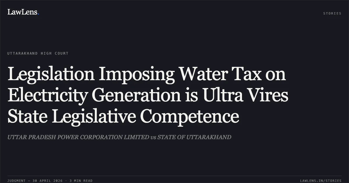 Legislation Imposing Water Tax on Electricity Generation is Ultra Vires State Legislative Competence. UTTAR PRADESH POWER CORPORATION LIMITED vs STATE OF UTTARAKHAND. Uttarakhand High Court. LawLens