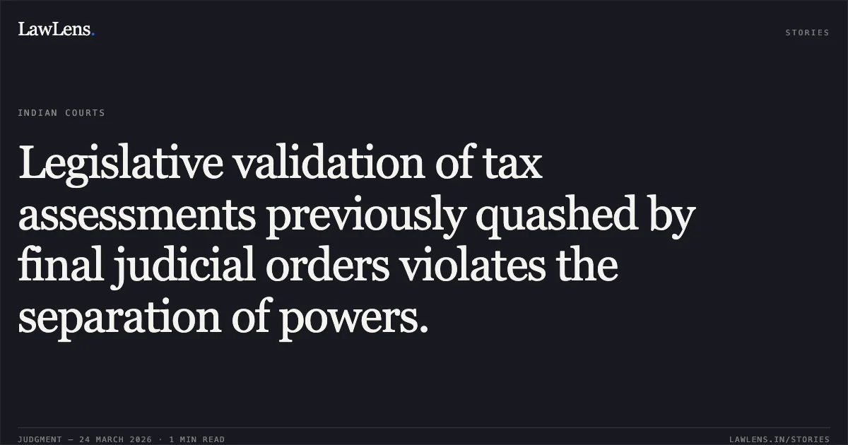 Legislative validation of tax assessments previously quashed by final judicial orders violates the separation of powers.. SAHUJAIN CHARITABLE SOCIETY AND ANR. vs THE KOLKATA MUNICIPAL MUNICIPAL CORPORATION AND ORS.. Calcutta High Court. LawLens