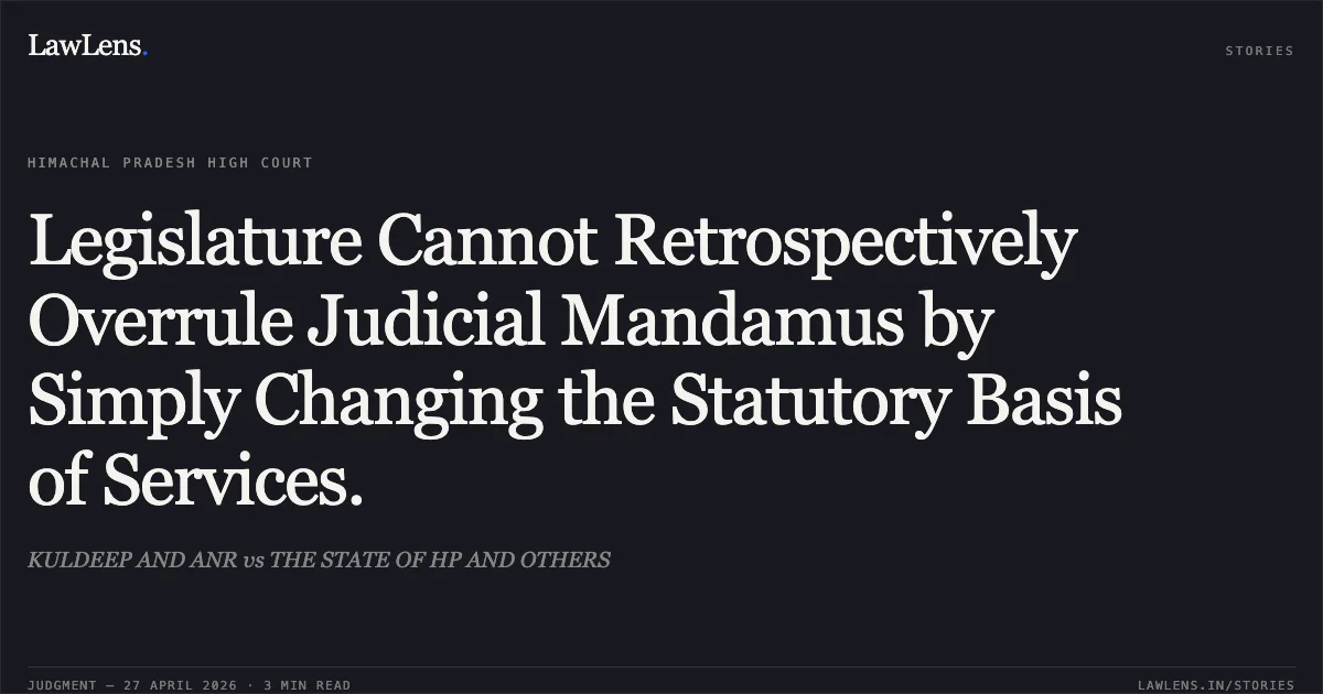 Legislature Cannot Retrospectively Overrule Judicial Mandamus by Simply Changing the Statutory Basis of Services.. KULDEEP AND ANR vs THE STATE OF HP AND OTHERS. High Court of Himachal Pradesh. LawLens