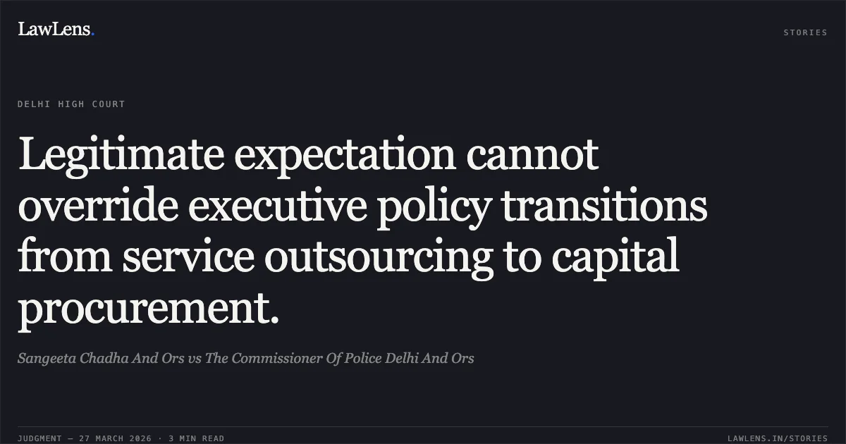 Legitimate expectation cannot override executive policy transitions from service outsourcing to capital procurement.. Sangeeta Chadha And Ors vs The Commissioner Of Police Delhi And Ors. Delhi High Court. LawLens