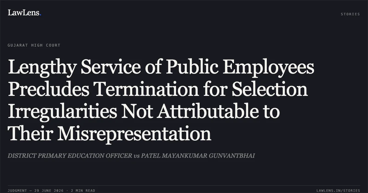Lengthy Service of Public Employees Precludes Termination for Selection Irregularities Not Attributable to Their Misrepresentation. DISTRICT PRIMARY EDUCATION OFFICER vs PATEL MAYANKUMAR GUNVANTBHAI. Gujarat High Court. LawLens