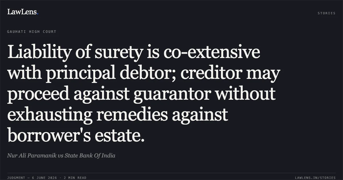 Liability of surety is co-extensive with principal debtor; creditor may proceed against guarantor without exhausting remedies against borrower's estate.. Nur Ali Paramanik vs State Bank Of India. Gauhati High Court. LawLens