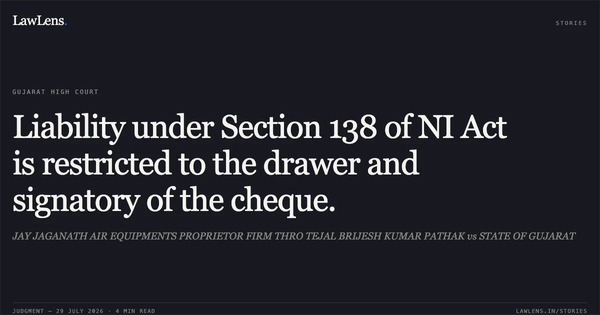 Liability under Section 138 of NI Act is restricted to the drawer and signatory of the cheque.. JAY JAGANATH AIR EQUIPMENTS PROPRIETOR FIRM THRO TEJAL BRIJESH KUMAR PATHAK vs STATE OF GUJARAT. Gujarat High Court. LawLens