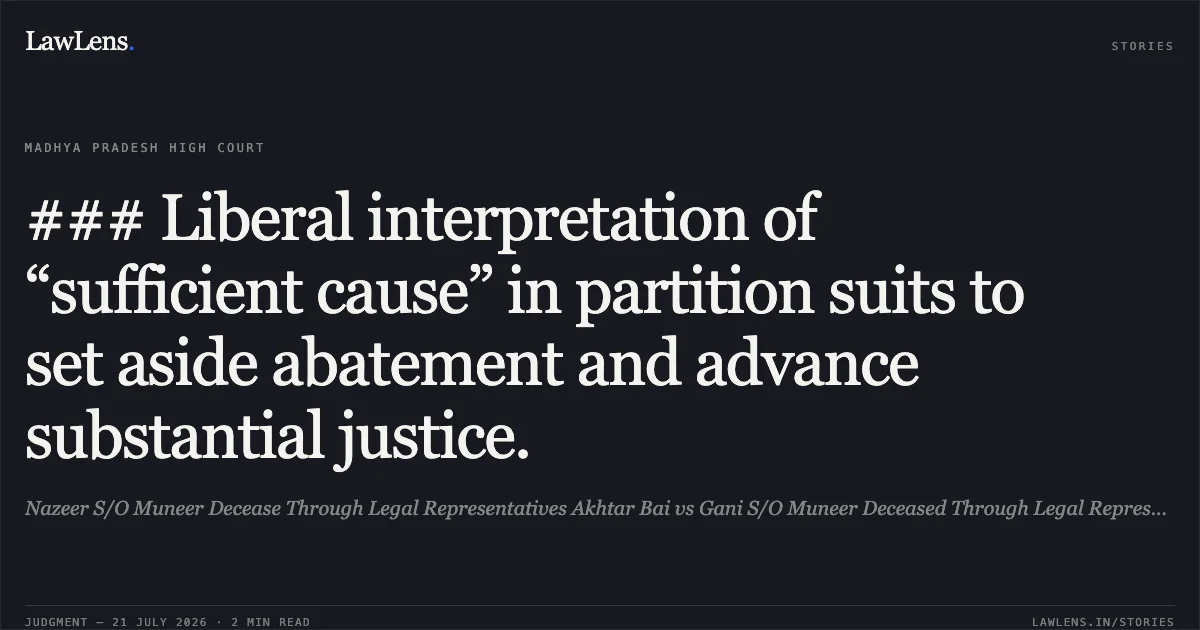 ### Liberal interpretation of “sufficient cause” in partition suits to set aside abatement and advance substantial justice.. Nazeer S/O Muneer Decease Through Legal Representatives Akhtar Bai vs Gani S/O Muneer Deceased Through Legal Representatives Jameela Bee. Madhya Pradesh High Court. LawLens