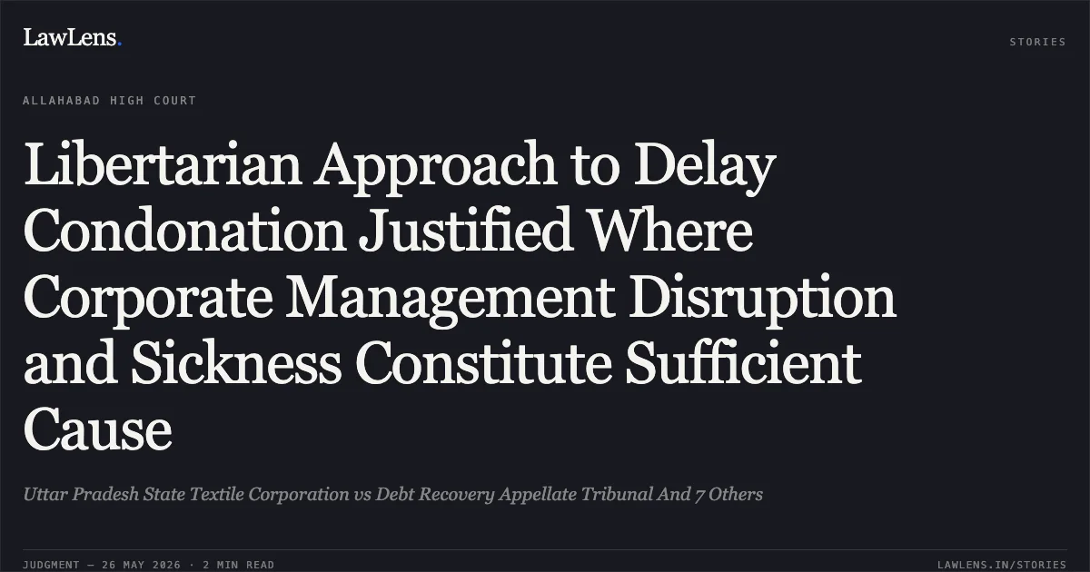Libertarian Approach to Delay Condonation Justified Where Corporate Management Disruption and Sickness Constitute Sufficient Cause. Uttar Pradesh State Textile Corporation vs Debt Recovery Appellate Tribunal And 7 Others. Allahabad High Court. LawLens