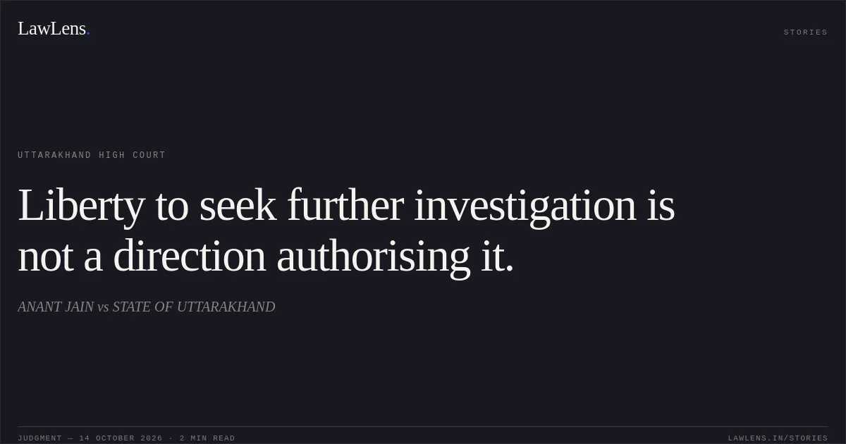 Liberty to seek further investigation is not a direction authorising it.. ANANT JAIN vs STATE OF UTTARAKHAND. Uttarakhand High Court. LawLens