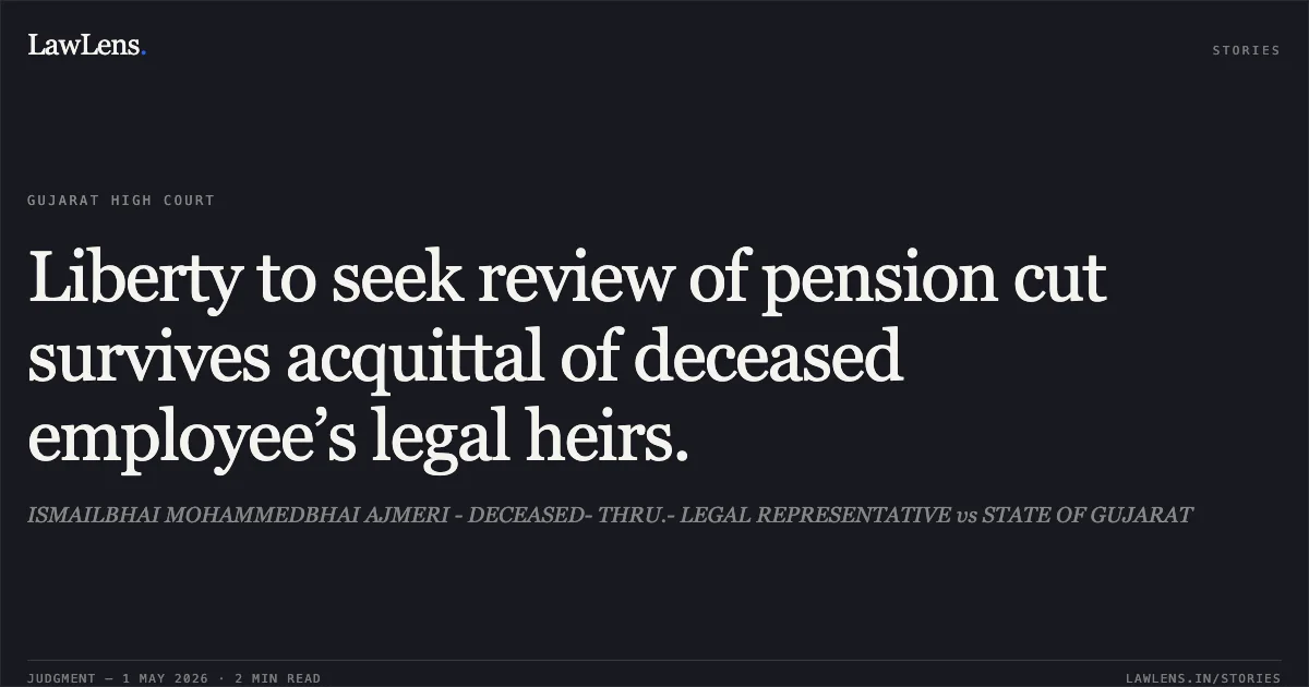 Liberty to seek review of pension cut survives acquittal of deceased employee’s legal heirs.. ISMAILBHAI MOHAMMEDBHAI AJMERI - DECEASED- THRU.- LEGAL REPRESENTATIVE vs STATE OF GUJARAT. Gujarat High Court. LawLens