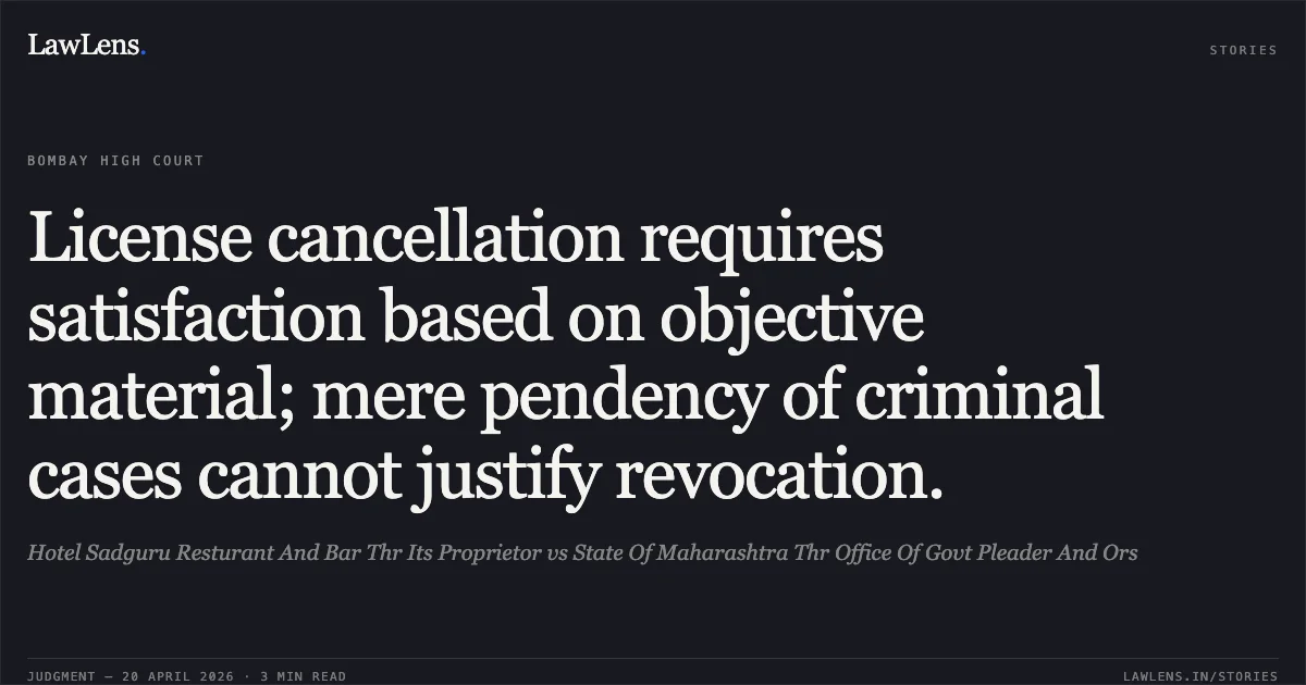 License cancellation requires satisfaction based on objective material; mere pendency of criminal cases cannot justify revocation.. Hotel Sadguru Resturant And Bar Thr Its Proprietor vs State Of Maharashtra Thr Office Of Govt Pleader And Ors. Bombay High Court. LawLens