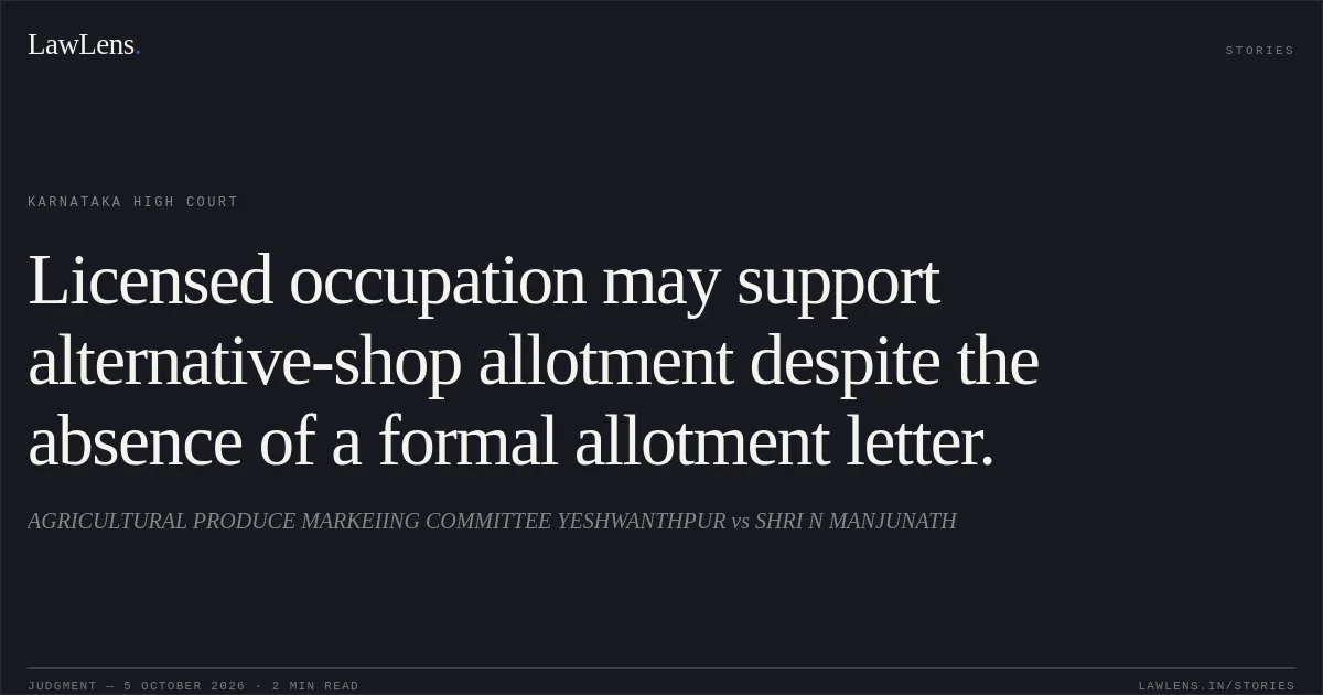 Licensed occupation may support alternative-shop allotment despite the absence of a formal allotment letter.. AGRICULTURAL PRODUCE MARKEIING COMMITTEE YESHWANTHPUR vs SHRI N MANJUNATH. Karnataka High Court. LawLens