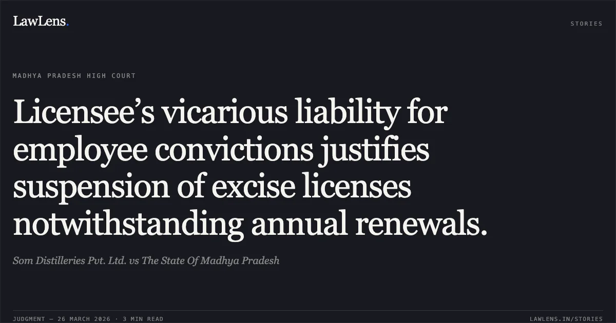 Licensee’s vicarious liability for employee convictions justifies suspension of excise licenses notwithstanding annual renewals.. Som Distilleries Pvt. Ltd. vs The State Of Madhya Pradesh. Madhya Pradesh High Court. LawLens