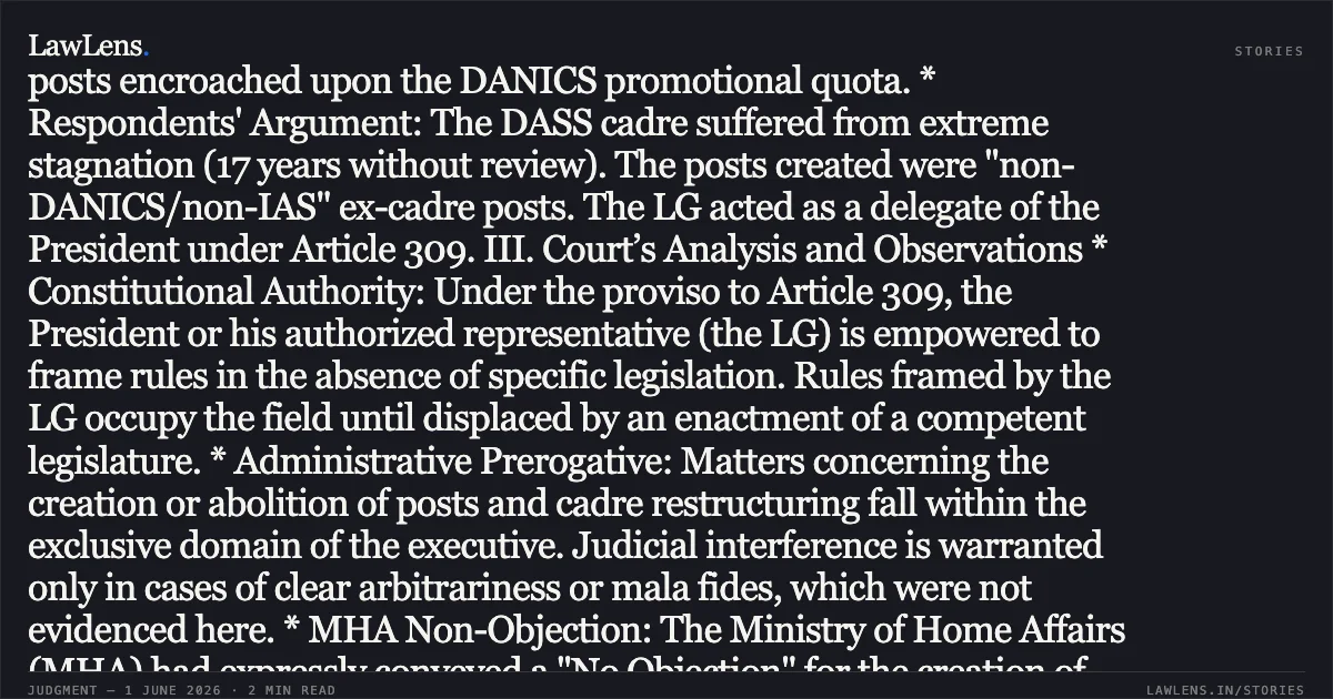 ### Lieutenant Governor’s Authority to Frame Service Rules and Create Group 'A' Posts Under Article 309 SUMMARY OF THE JUDGMENT I. Core Legal Issue Whether the Lieutenant Governor (LG) of Delhi is competent to frame recruitment rules for the DASS cadre and create Group ‘A’ posts therein following the 19.05.2023 amendment to the GNCTD Act. II. Background and Facts * Conflict: DANICS officers (Petitioners) challenged the restructuring of the Delhi Administrative Subordinate Secretariat Service (DASS/GNCTDSS), which abolished approximately 217 ex-cadre posts to create a new "Senior Scale" (Level-11) within the DASS cadre. * Petitioner’s Argument: Following the GNCTD (Amendment) Act, 2023 (Section 45C), only the Central Government retains the power to make rules. They claimed the LG lacked competence and that the new posts encroached upon the DANICS promotional quota. * Respondents' Argument: The DASS cadre suffered from extreme stagnation (17 years without review). The posts created were "non-DANICS/non-IAS" ex-cadre posts. The LG acted as a delegate of the President under Article 309. III. Court’s Analysis and Observations * Constitutional Authority: Under the proviso to Article 309, the President or his authorized representative (the LG) is empowered to frame rules in the absence of specific legislation. Rules framed by the LG occupy the field until displaced by an enactment of a competent legislature. * Administrative Prerogative: Matters concerning the creation or abolition of posts and cadre restructuring fall within the exclusive domain of the executive. Judicial interference is warranted only in cases of clear arbitrariness or mala fides, which were not evidenced here. * MHA Non-Objection: The Ministry of Home Affairs (MHA) had expressly conveyed a "No Objection" for the creation of these posts, effectively providing the sanction of the Central Government. * Impact on DANICS: The Court noted that the posts being encadred into DASS were never formally part of the DANICS cadre; thus, no vested rights of the petitioners were violated. IV. Conclusion and Ruling The Court declined to stay the ongoing Departmental Promotion Committee (DPC) proceedings. It held that the LG is legally competent to frame recruitment rules and that the restructuring was a valid exercise of policy reached after administrative necessity. V. Interim Direction The DPC scheduled for June 12, 2026, was allowed to proceed. However, any consequential promotion orders are subject to the final outcome of the writ petitions, and promoted officers must provide an undertaking that they will not claim equity if the petitions succeed.. Dr Atul Pandey & Ors. vs Union Of India & Ors.. Delhi High Court. LawLens
