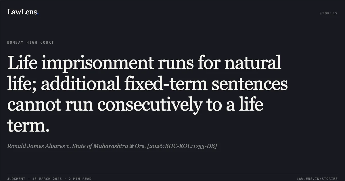 Life imprisonment runs for natural life; additional fixed-term sentences cannot run consecutively to a life term.. Ronald James Alvares v. State of Maharashtra & Ors. [2026:BHC-KOL:1753-DB]. Bombay High Court. LawLens