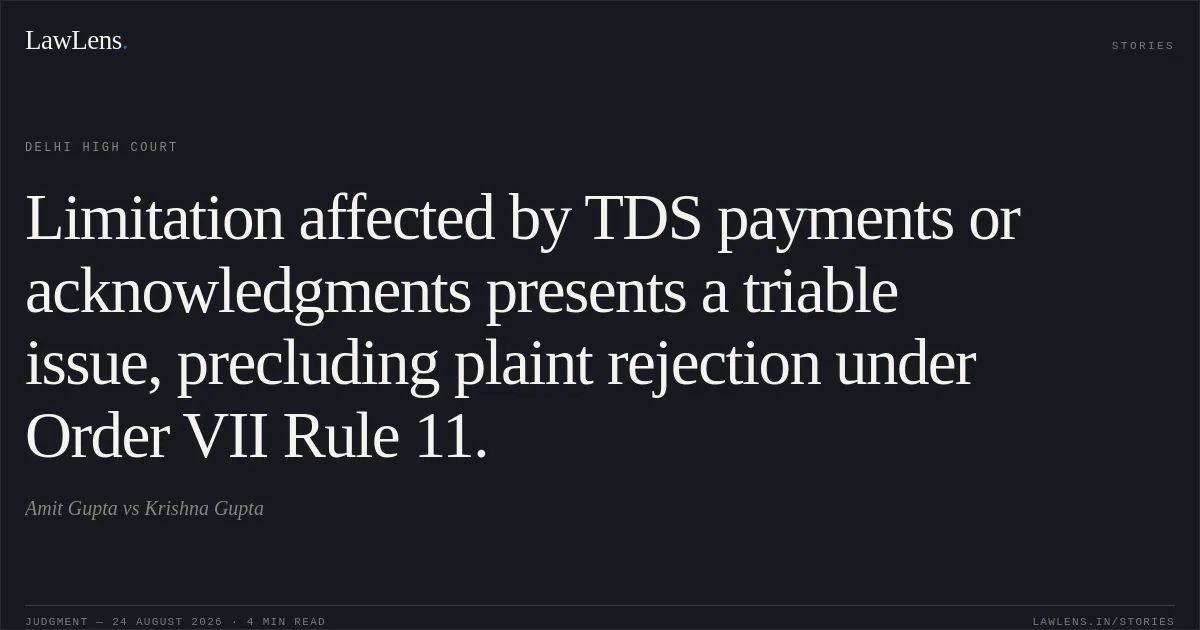 Limitation affected by TDS payments or acknowledgments presents a triable issue, precluding plaint rejection under Order VII Rule 11.. Amit Gupta vs Krishna Gupta. Delhi High Court. LawLens