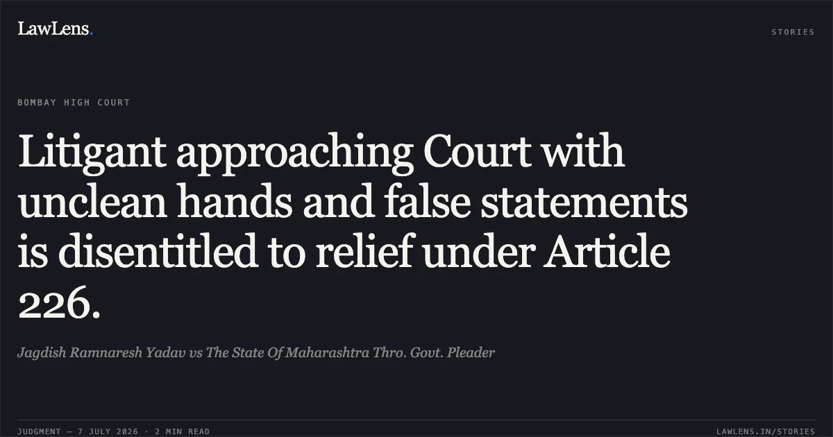 Litigant approaching Court with unclean hands and false statements is disentitled to relief under Article 226.. Jagdish Ramnaresh Yadav vs The State Of Maharashtra Thro. Govt. Pleader. Bombay High Court. LawLens