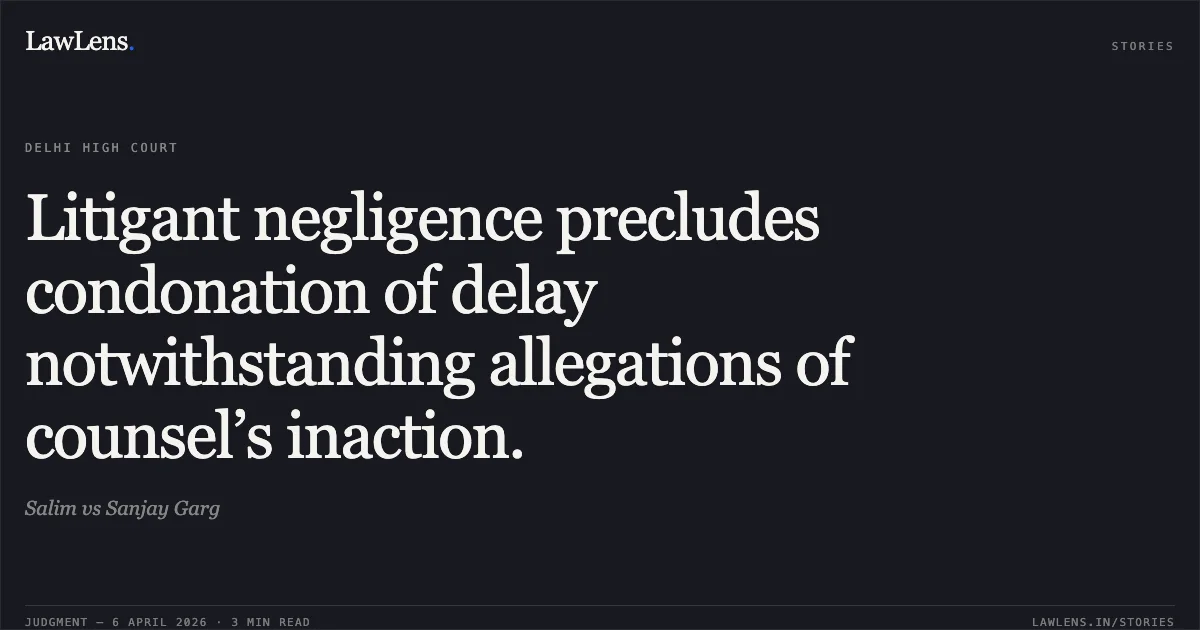 Litigant negligence precludes condonation of delay notwithstanding allegations of counsel’s inaction.. Salim vs Sanjay Garg. Delhi High Court. LawLens