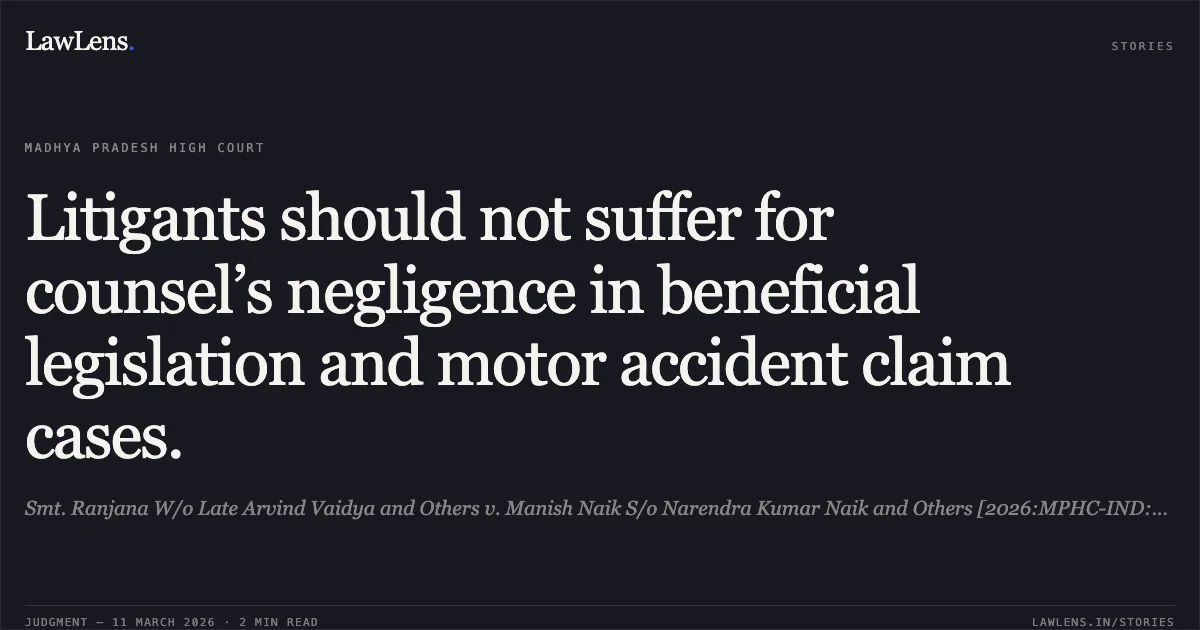 Litigants should not suffer for counsel’s negligence in beneficial legislation and motor accident claim cases.. Smt. Ranjana W/o Late Arvind Vaidya and Others v. Manish Naik S/o Narendra Kumar Naik and Others [2026:MPHC-IND:6343]. Madhya Pradesh High Court. LawLens