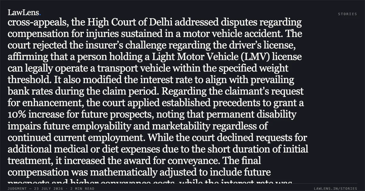 ### LMMV License Holders Authorized to Drive Transport Vehicles and Future Prospects Granted for Permanent Disability In these cross-appeals, the High Court of Delhi addressed disputes regarding compensation for injuries sustained in a motor vehicle accident. The court rejected the insurer’s challenge regarding the driver’s license, affirming that a person holding a Light Motor Vehicle (LMV) license can legally operate a transport vehicle within the specified weight threshold. It also modified the interest rate to align with prevailing bank rates during the claim period. Regarding the claimant's request for enhancement, the court applied established precedents to grant a 10% increase for future prospects, noting that permanent disability impairs future employability and marketability regardless of continued current employment. While the court declined requests for additional medical or diet expenses due to the short duration of initial treatment, it increased the award for conveyance. The final compensation was mathematically adjusted to include future prospects and higher conveyance costs, while the interest rate was reduced from 10% to 8.75% per annum. Would you like a summary of another judgment?. Oriental Insurance Co Ltd vs Murari Lal & Ors. Delhi High Court. LawLens